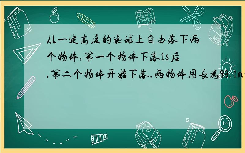 从一定高度的气球上自由落下两个物体,第一个物体下落1s后,第二个物体开始下落,两物体用长为93.1m的绳子连接在一起,第