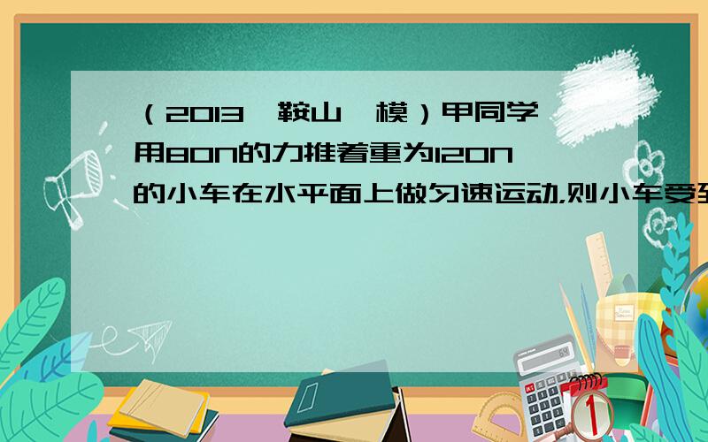 （2013•鞍山一模）甲同学用80N的力推着重为120N的小车在水平面上做匀速运动，则小车受到的阻力为______；乙同