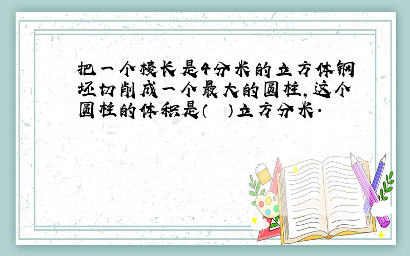 把一个棱长是4分米的立方体钢坯切削成一个最大的圆柱，这个圆柱的体积是（　　）立方分米.