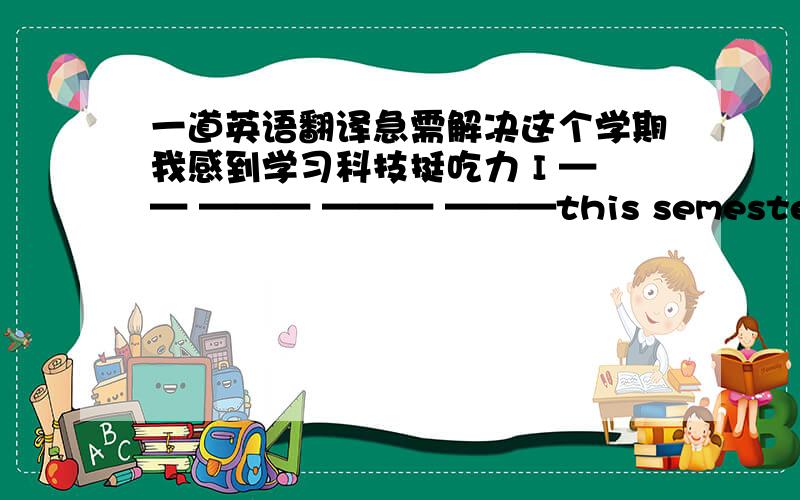 一道英语翻译急需解决这个学期我感到学习科技挺吃力 I —— ——— ——— ———this semester.注意只有四