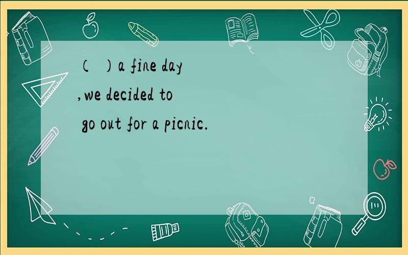 （ ）a fine day ,we decided to go out for a picnic.