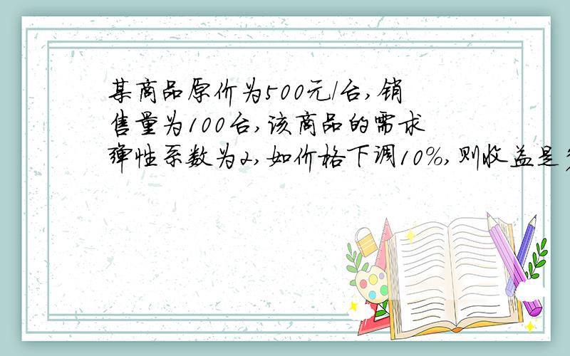 某商品原价为500元/台,销售量为100台,该商品的需求弹性系数为2,如价格下调10%,则收益是多少?