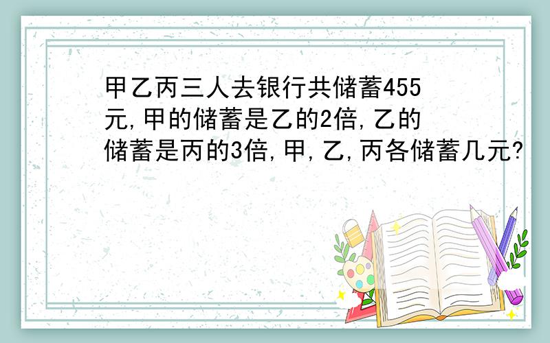 甲乙丙三人去银行共储蓄455元,甲的储蓄是乙的2倍,乙的储蓄是丙的3倍,甲,乙,丙各储蓄几元?