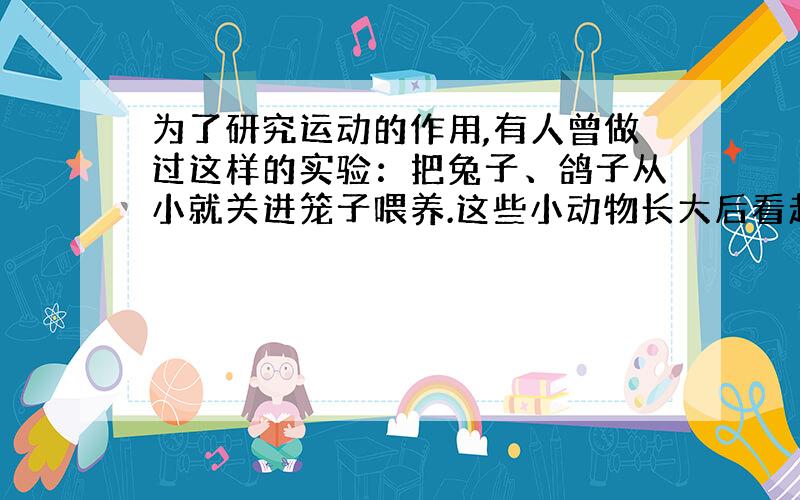 为了研究运动的作用,有人曾做过这样的实验：把兔子、鸽子从小就关进笼子喂养.这些小动物长大后看起来发育正常,但是,把他们放