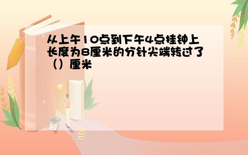 从上午10点到下午4点挂钟上长度为8厘米的分针尖端转过了（）厘米