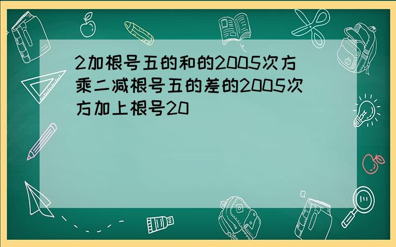 2加根号五的和的2005次方乘二减根号五的差的2005次方加上根号20