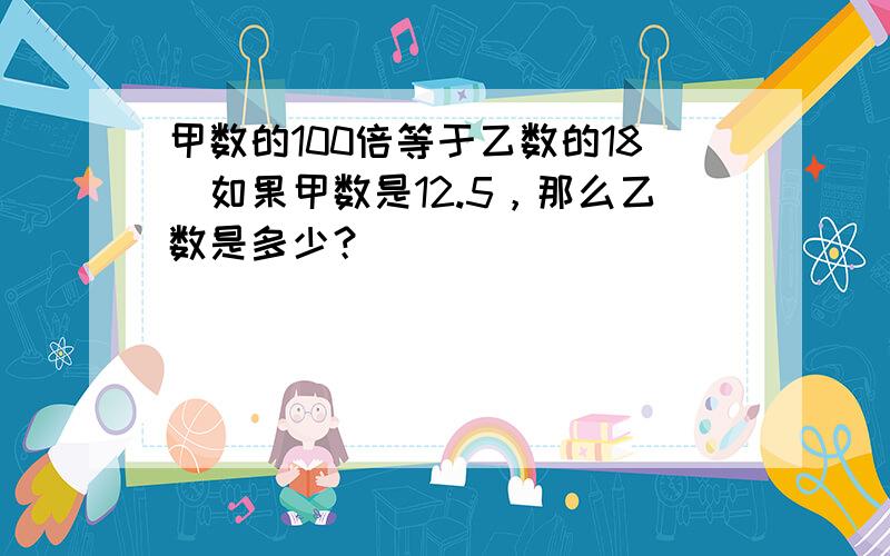 甲数的100倍等于乙数的18．如果甲数是12.5，那么乙数是多少？