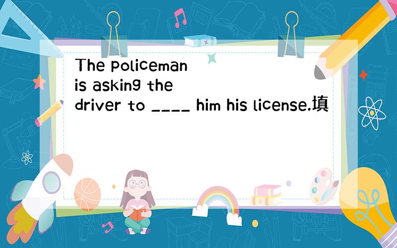 The policeman is asking the driver to ____ him his license.填