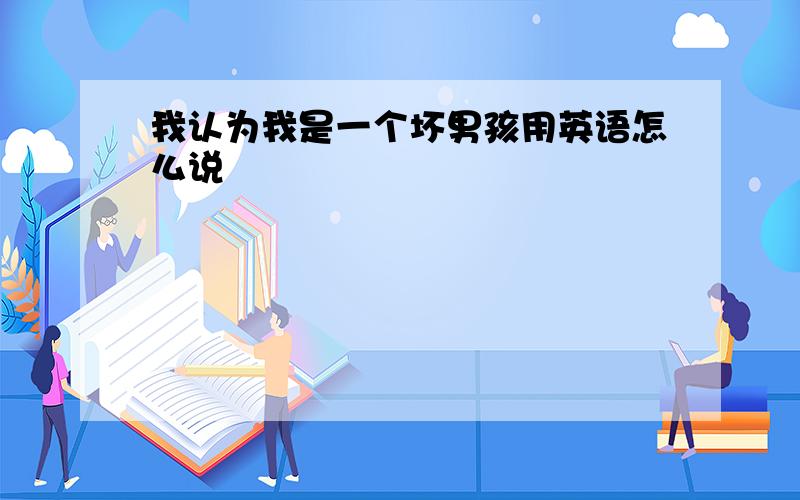 我认为我是一个坏男孩用英语怎么说