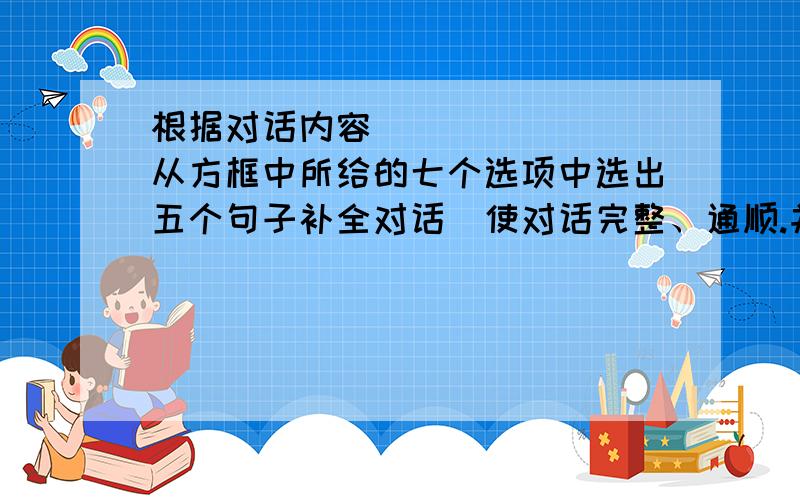 根据对话内容从方框中所给的七个选项中选出五个句子补全对话使对话完整、通顺.并将所选标号在