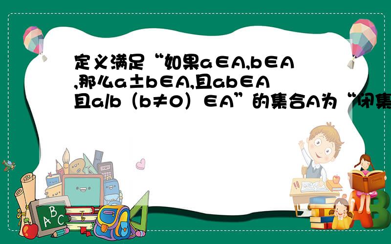 定义满足“如果a∈A,b∈A,那么a±b∈A,且ab∈A且a/b（b≠0）∈A”的集合A为“闭集”.试问数集N,Z,Q,