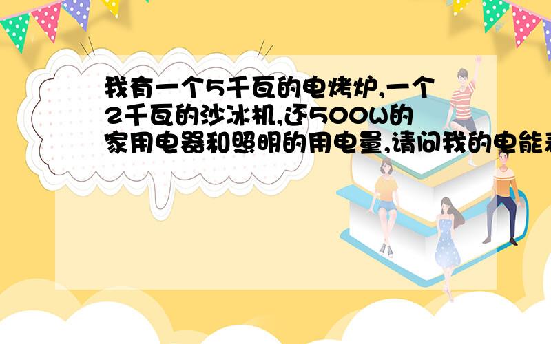 我有一个5千瓦的电烤炉,一个2千瓦的沙冰机,还500W的家用电器和照明的用电量,请问我的电能表需要多少安