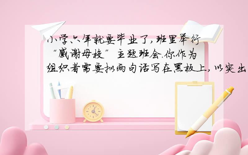 小学六年就要毕业了,班里举行“感谢母校”主题班会.你作为组织者需要拟两句话写在黑板上,以突出主题