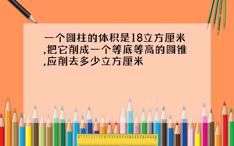 一个圆柱的体积是18立方厘米,把它削成一个等底等高的圆锥,应削去多少立方厘米