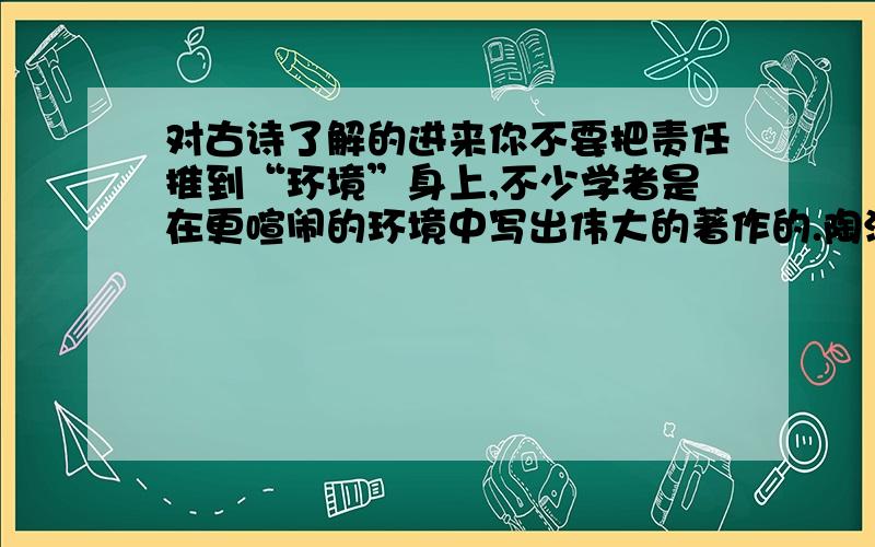 对古诗了解的进来你不要把责任推到“环境”身上,不少学者是在更喧闹的环境中写出伟大的著作的.陶潜说：“__________