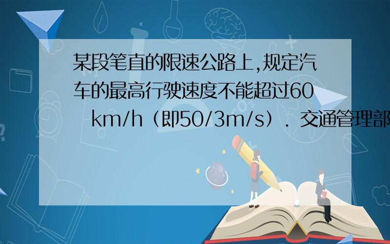 某段笔直的限速公路上,规定汽车的最高行驶速度不能超过60　km/h（即50/3m/s）．交通管理部门在离该公路