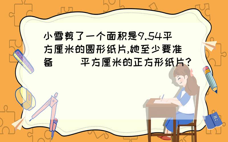 小雪剪了一个面积是9.54平方厘米的圆形纸片,她至少要准备（ ）平方厘米的正方形纸片?