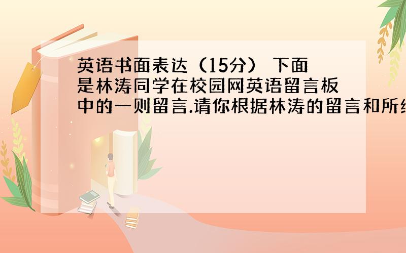 英语书面表达（15分） 下面是林涛同学在校园网英语留言板中的一则留言.请你根据林涛的留言和所给的提示,