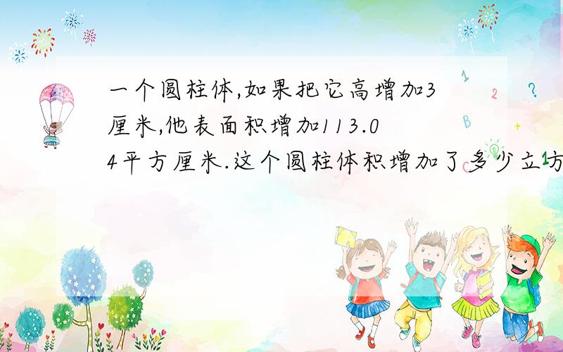 一个圆柱体,如果把它高增加3厘米,他表面积增加113.04平方厘米.这个圆柱体积增加了多少立方厘米?