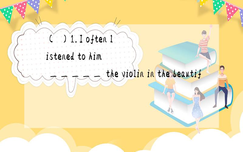 ( )1.I often listened to him _____ the violin in the beautif