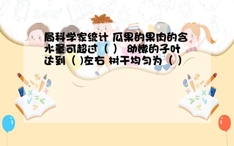 局科学家统计 瓜果的果肉的含水量可超过（ ） 幼嫩的子叶达到（ )左右 树干均匀为（ ）