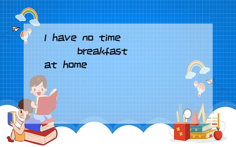 l have no time ( )breakfast at home