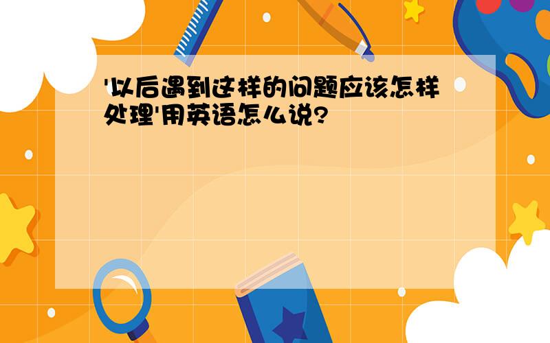 '以后遇到这样的问题应该怎样处理'用英语怎么说?