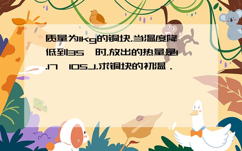 质量为1kg的铜块，当温度降低到35℃时，放出的热量是1.17×105J，求铜块的初温．