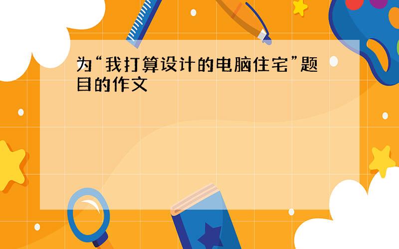 为“我打算设计的电脑住宅”题目的作文