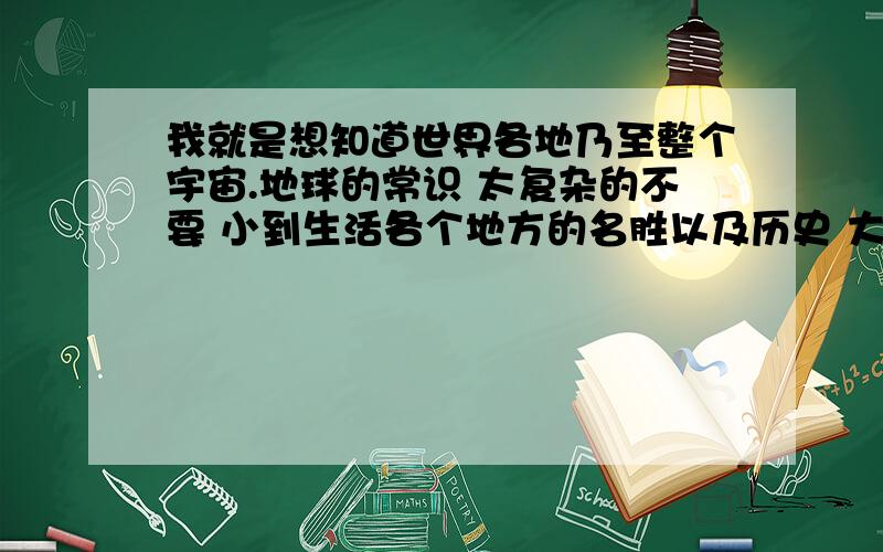 我就是想知道世界各地乃至整个宇宙.地球的常识 太复杂的不要 小到生活各个地方的名胜以及历史 大到地球宇宙的形成 总之越全