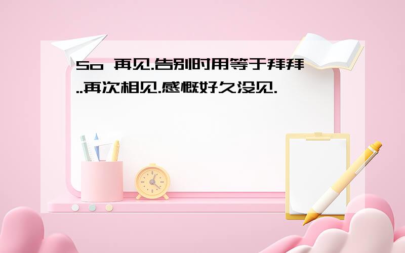 So 再见.告别时用等于拜拜..再次相见.感慨好久没见.