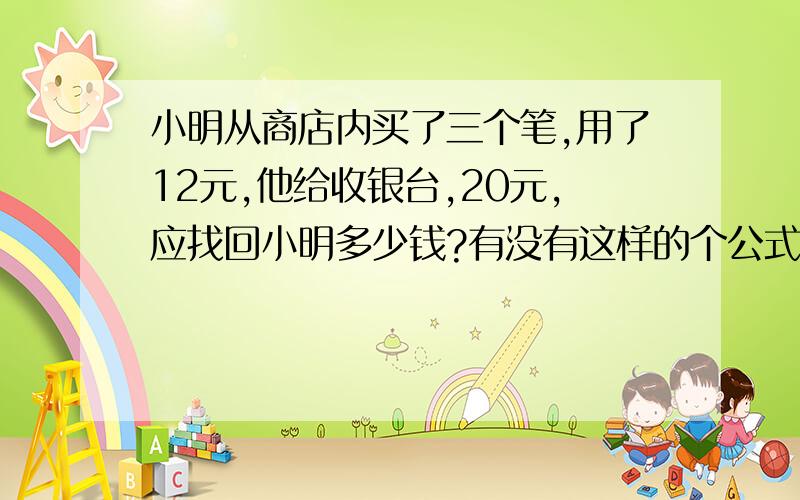 小明从商店内买了三个笔,用了12元,他给收银台,20元,应找回小明多少钱?有没有这样的个公式呀