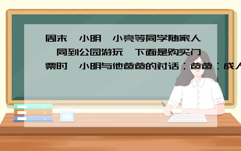 周末,小明、小亮等同学随家人一同到公园游玩,下面是购买门票时,小明与他爸爸的对话：爸爸：成人门票每张35元,学生门票五折