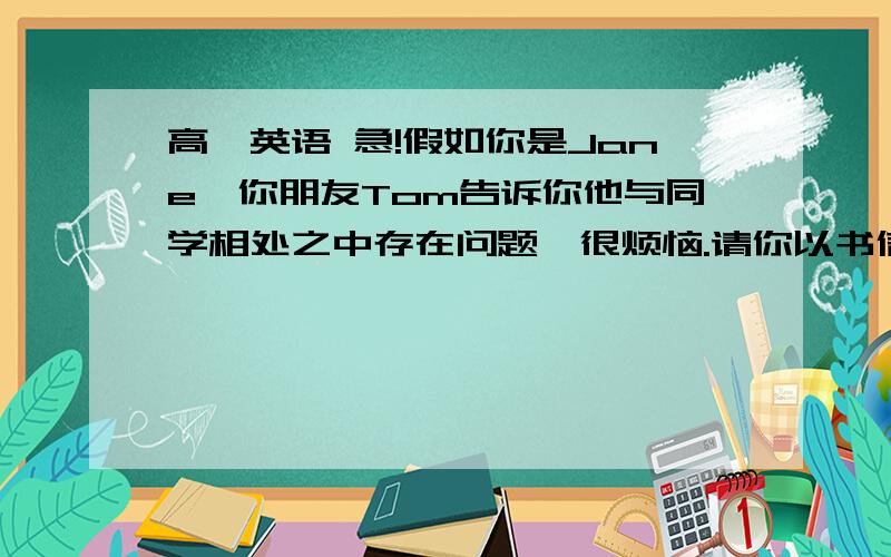 高一英语 急!假如你是Jane,你朋友Tom告诉你他与同学相处之中存在问题,很烦恼.请你以书信格式帮他解决问题.参考词汇