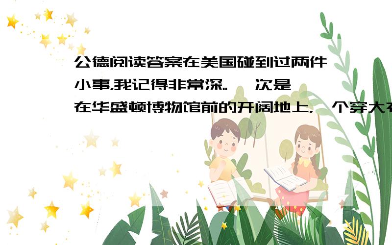 公德阅读答案在美国碰到过两件小事，我记得非常深。 一次是在华盛顿博物馆前的开阔地上，一个穿大衣的男人猫腰在地拾废纸。当风