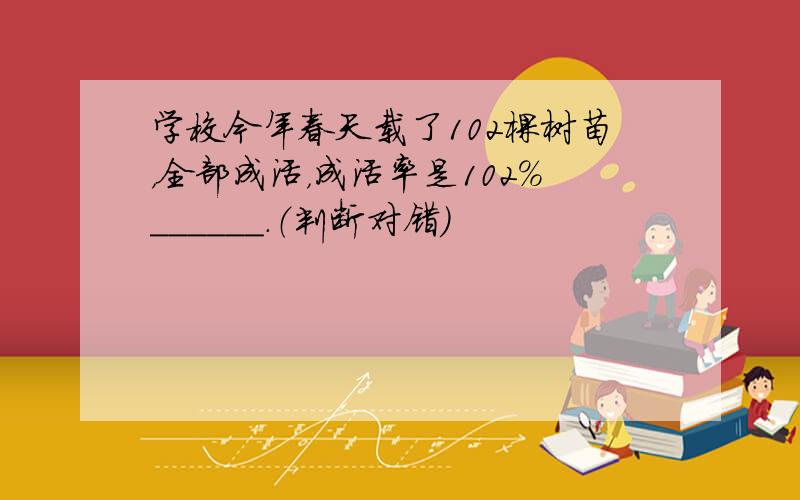 学校今年春天载了102棵树苗，全部成活，成活率是102%______．（判断对错）