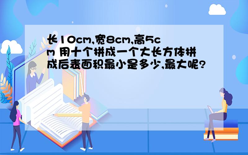 长10cm,宽8cm,高5cm 用十个拼成一个大长方体拼成后表面积最小是多少,最大呢?