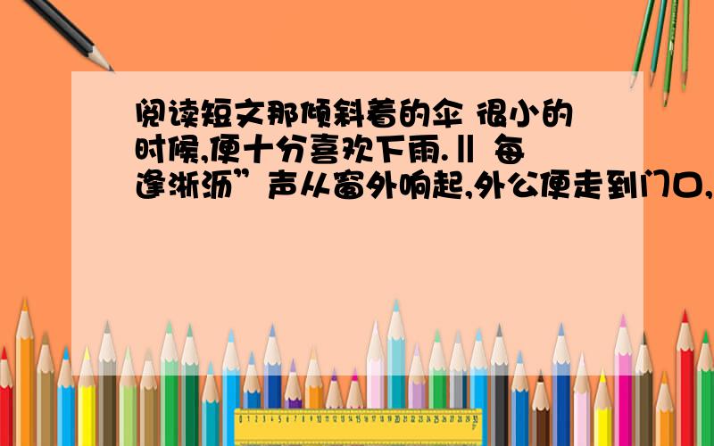 阅读短文那倾斜着的伞 很小的时候,便十分喜欢下雨.‖ 每逢淅沥”声从窗外响起,外公便走到门口,打开那把墨绿色的大伞,并向