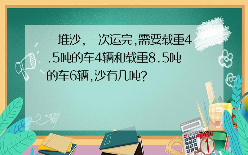 一堆沙,一次运完,需要载重4.5吨的车4辆和载重8.5吨的车6辆,沙有几吨?