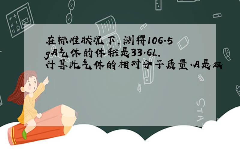 在标准状况下,测得106.5gA气体的体积是33.6L,计算此气体的相对分子质量.A是双