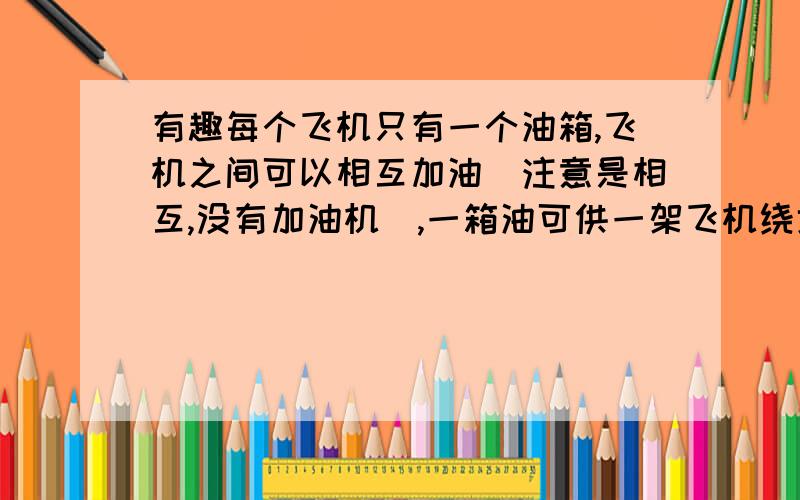 有趣每个飞机只有一个油箱,飞机之间可以相互加油（注意是相互,没有加油机）,一箱油可供一架飞机绕地球飞半圈.问：为使至少一