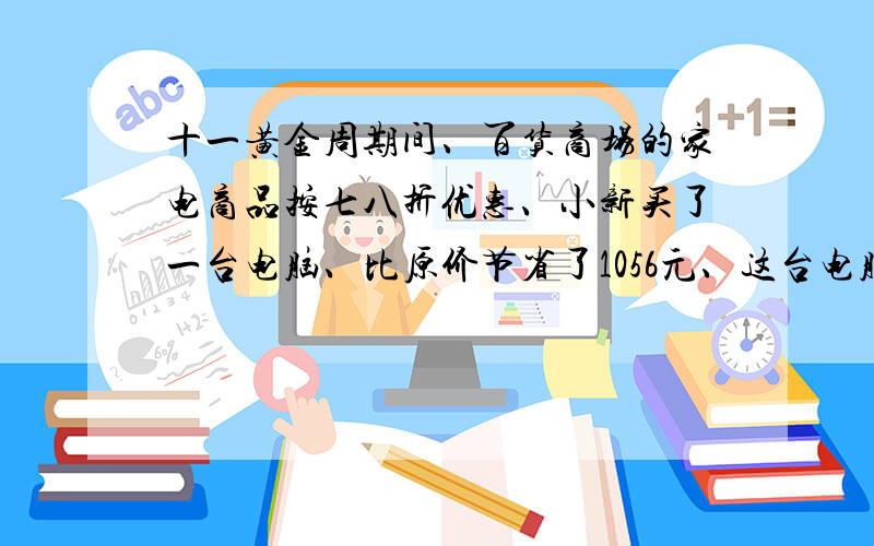 十一黄金周期间、百货商场的家电商品按七八折优惠、小新买了一台电脑、比原价节省了1056元、这台电脑原价