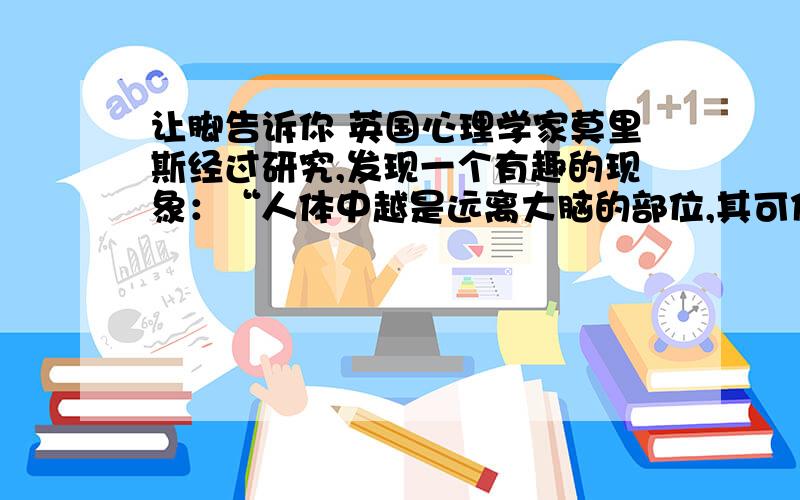 让脚告诉你 英国心理学家莫里斯经过研究,发现一个有趣的现象：“人体中越是远离大脑的部位,其可信度越大.”脸离大脑中枢最近