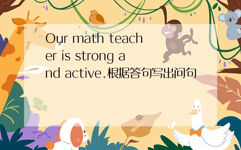 Our math teacher is strong and active.根据答句写出问句