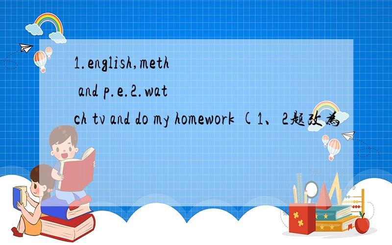 1.english,meth and p.e.2.watch tv and do my homework (1、2题改为