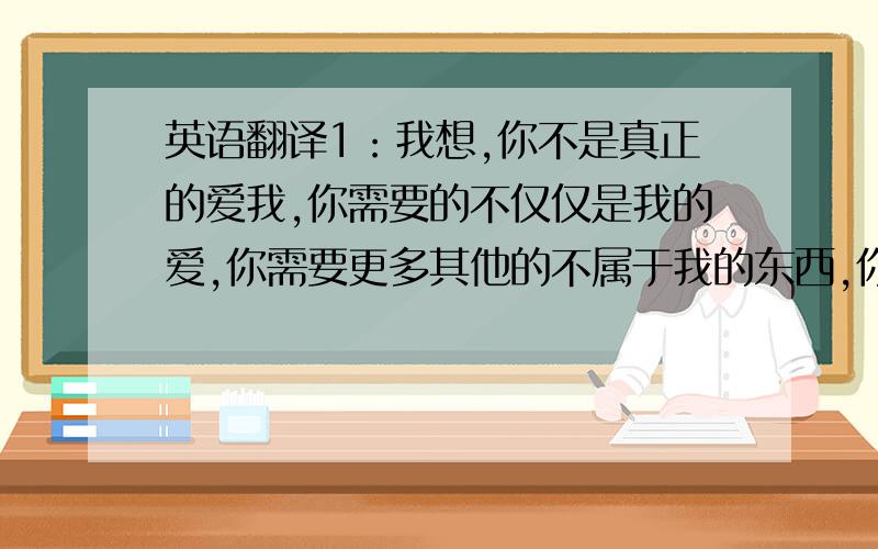 英语翻译1：我想,你不是真正的爱我,你需要的不仅仅是我的爱,你需要更多其他的不属于我的东西,你需要一个救世主,而我仅仅是