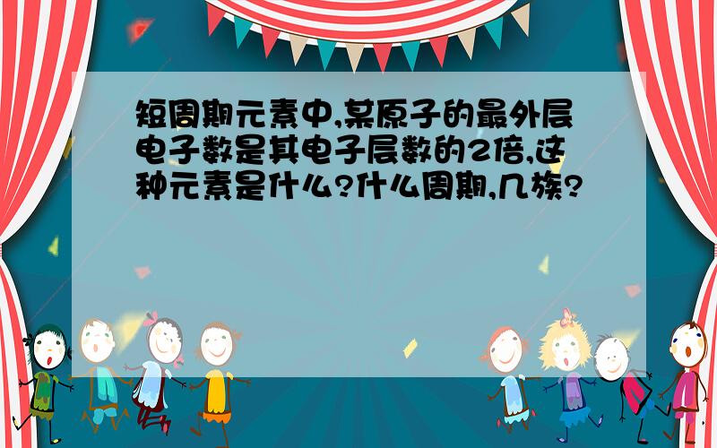 短周期元素中,某原子的最外层电子数是其电子层数的2倍,这种元素是什么?什么周期,几族?