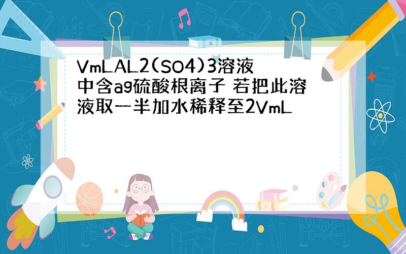 VmLAL2(SO4)3溶液中含ag硫酸根离子 若把此溶液取一半加水稀释至2VmL