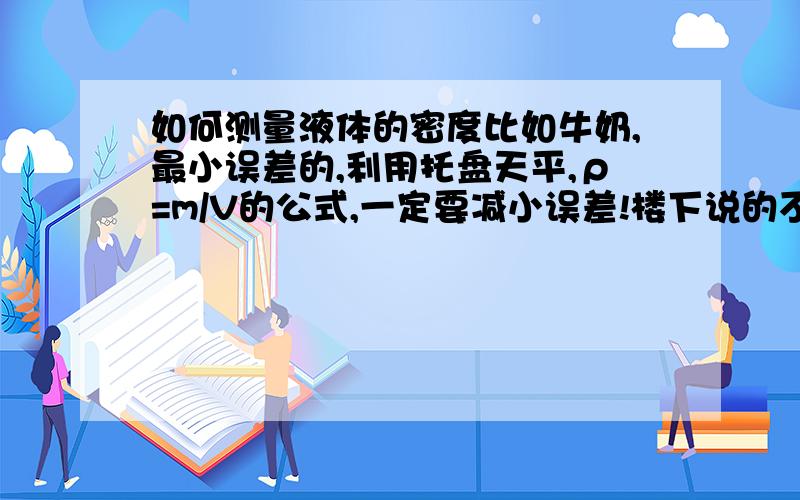 如何测量液体的密度比如牛奶,最小误差的,利用托盘天平,ρ=m/V的公式,一定要减小误差!楼下说的不错,可是我们老师不许用