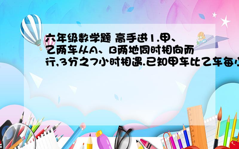 六年级数学题 高手进1.甲、乙两车从A、B两地同时相向而行,3分之7小时相遇.已知甲车比乙车每小时多行12千米,甲、乙两